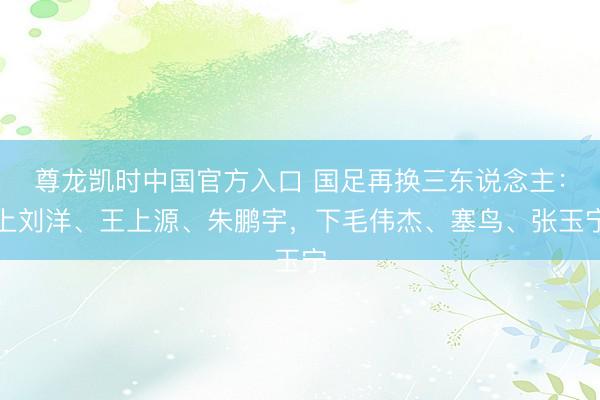 尊龙凯时中国官方入口 国足再换三东说念主：上刘洋、王上源、朱鹏宇，下毛伟杰、塞鸟、张玉宁