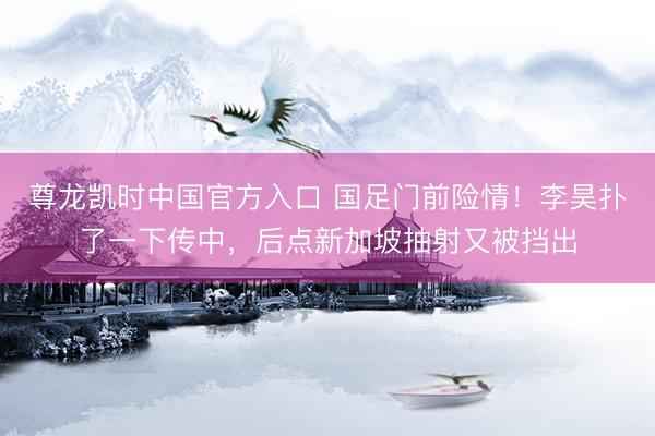 尊龙凯时中国官方入口 国足门前险情！李昊扑了一下传中，后点新加坡抽射又被挡出