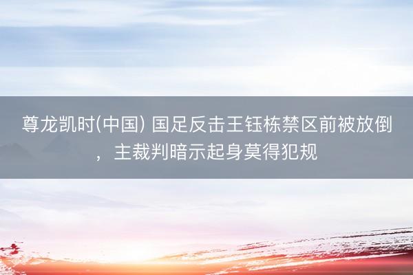 尊龙凯时(中国) 国足反击王钰栋禁区前被放倒，主裁判暗示起身莫得犯规