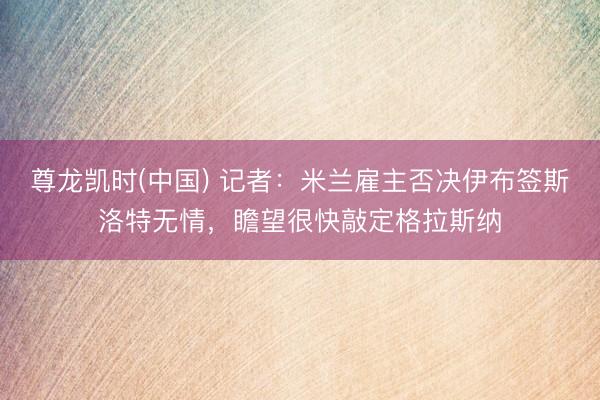 尊龙凯时(中国) 记者：米兰雇主否决伊布签斯洛特无情，瞻望很快敲定格拉斯纳
