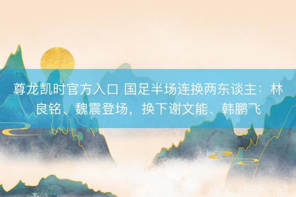 尊龙凯时官方入口 国足半场连换两东谈主：林良铭、魏震登场，换下谢文能、韩鹏飞