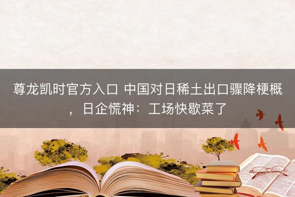 尊龙凯时官方入口 中国对日稀土出口骤降梗概，日企慌神：工场快歇菜了