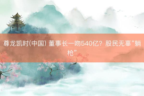 尊龙凯时(中国) 董事长一吻540亿？股民无辜“躺枪”