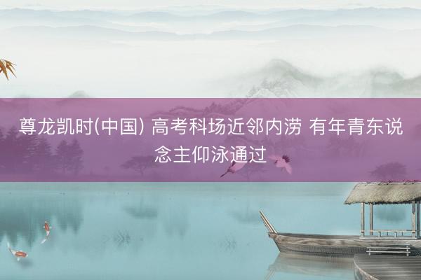 尊龙凯时(中国) 高考科场近邻内涝 有年青东说念主仰泳通过