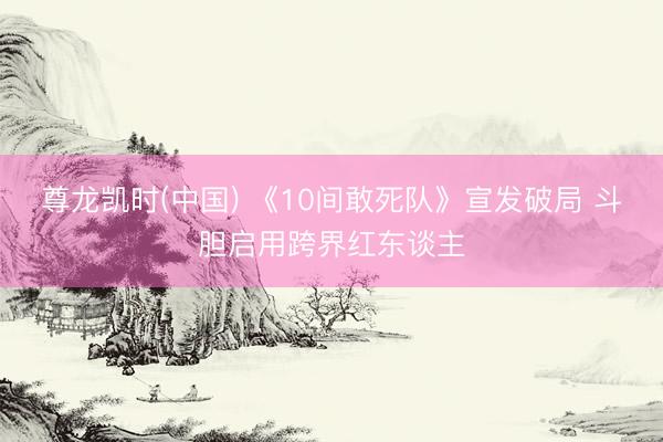 尊龙凯时(中国) 《10间敢死队》宣发破局 斗胆启用跨界红东谈主