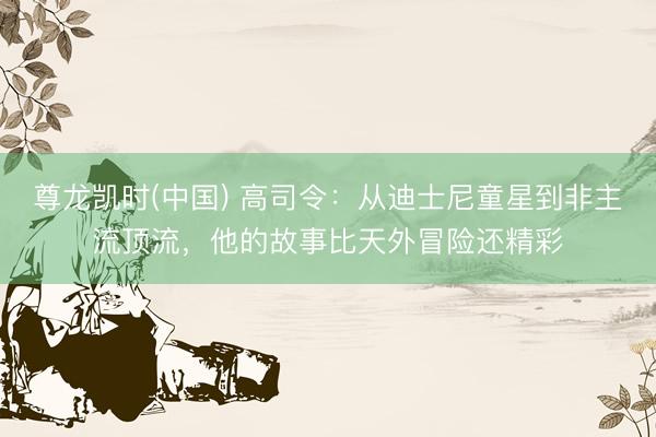 尊龙凯时(中国) 高司令：从迪士尼童星到非主流顶流，他的故事比天外冒险还精彩