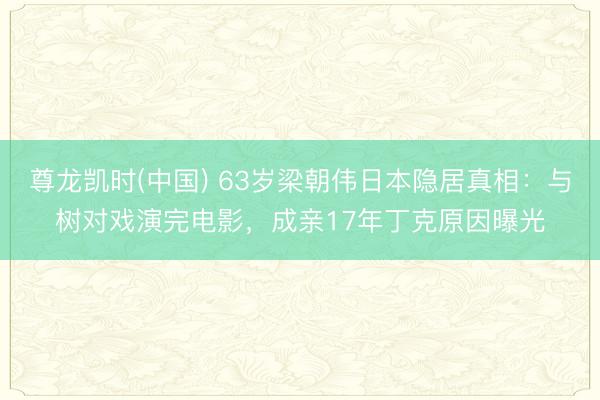 尊龙凯时(中国) 63岁梁朝伟日本隐居真相:与树对戏演完电影,成亲17年丁克原因曝光