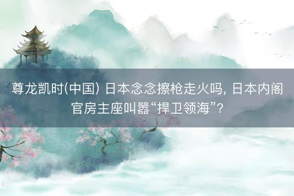 尊龙凯时(中国) 日本念念擦枪走火吗, 日本内阁官房主座叫嚣“捍卫领海”?