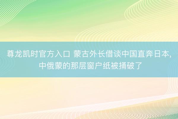 尊龙凯时官方入口 蒙古外长借谈中国直奔日本， 中俄蒙的那层窗户纸被捅破了