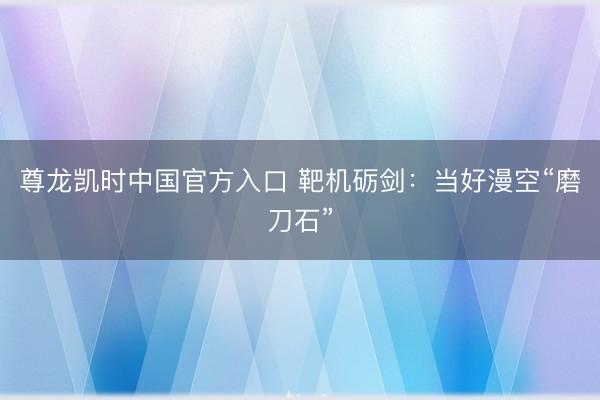 尊龙凯时中国官方入口 靶机砺剑：当好漫空“磨刀石”