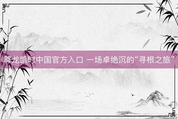 尊龙凯时中国官方入口 一场卓绝沉的“寻根之旅”