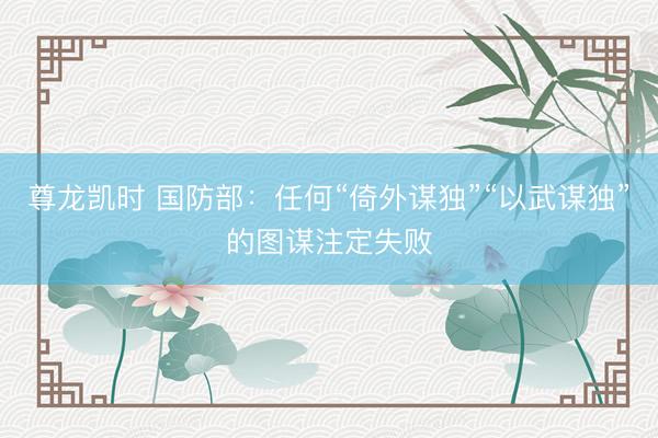 尊龙凯时 国防部：任何“倚外谋独”“以武谋独”的图谋注定失败