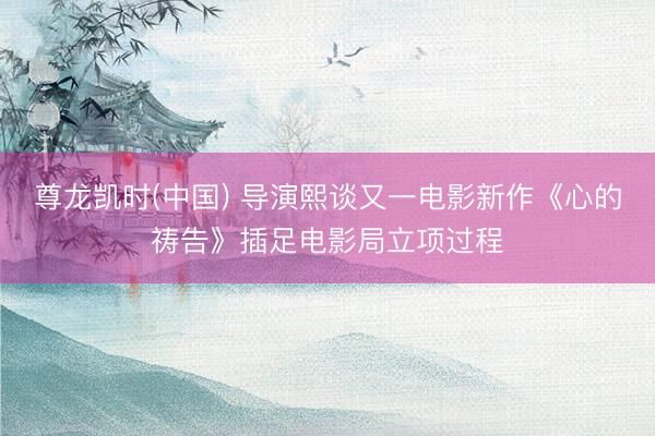尊龙凯时(中国) 导演熙谈又一电影新作《心的祷告》插足电影局立项过程
