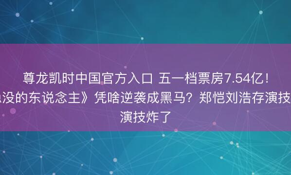 尊龙凯时中国官方入口 五一档票房7.54亿!《隐没的东说念主》凭啥逆袭成黑马?郑恺刘浩存演技炸了