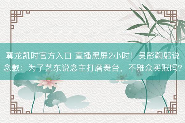 尊龙凯时官方入口 直播黑屏2小时！吴彤鞠躬说念歉：为了艺东说念主打磨舞台，不雅众买账吗？