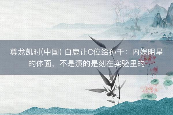 尊龙凯时(中国) 白鹿让C位给孙千：内娱明星的体面，不是演的是刻在实验里的
