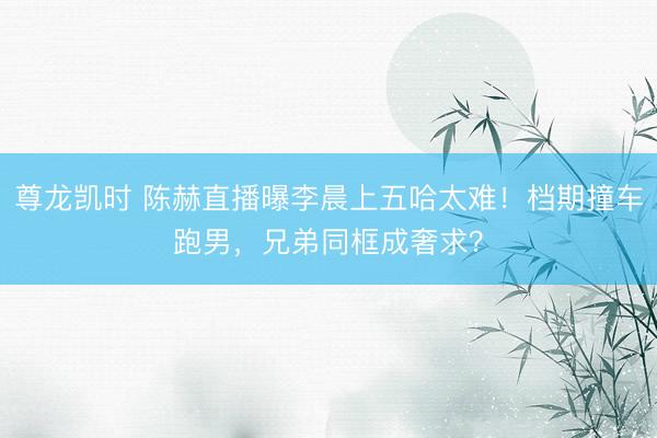 尊龙凯时 陈赫直播曝李晨上五哈太难！档期撞车跑男，兄弟同框成奢求？