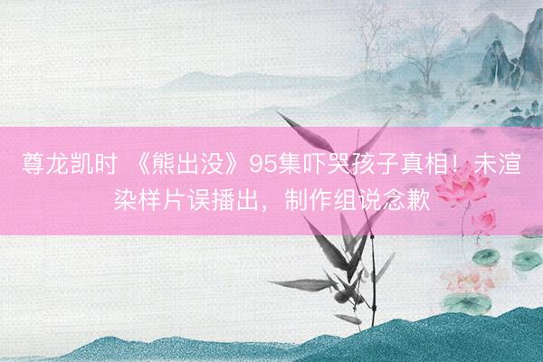 尊龙凯时 《熊出没》95集吓哭孩子真相！未渲染样片误播出，制作组说念歉