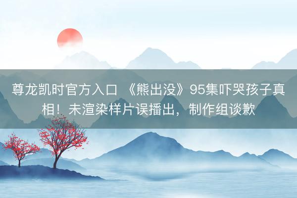 尊龙凯时官方入口 《熊出没》95集吓哭孩子真相!未渲染样片误播出,制作组谈歉