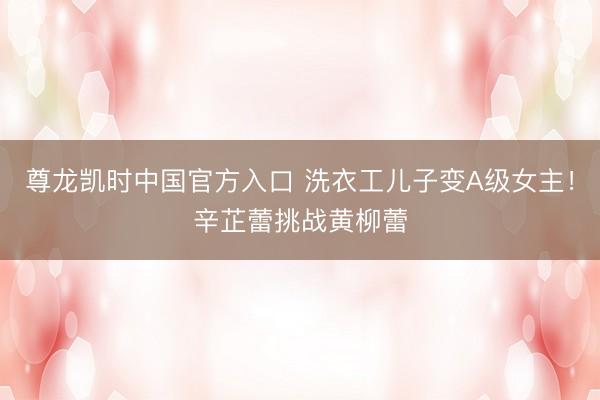 尊龙凯时中国官方入口 洗衣工儿子变A级女主!辛芷蕾挑战黄柳蕾