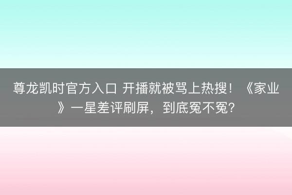 尊龙凯时官方入口 开播就被骂上热搜!《家业》一星差评刷屏,到底冤不冤?