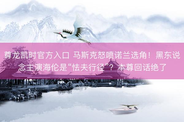 尊龙凯时官方入口 马斯克怒喷诺兰选角！黑东说念主演海伦是“怯夫行径”？本尊回话绝了