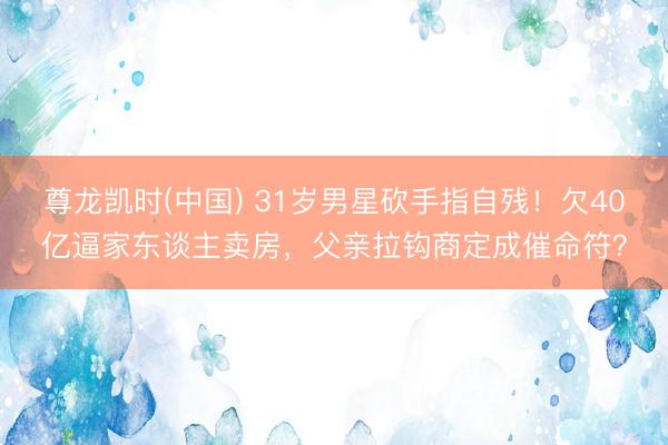尊龙凯时(中国) 31岁男星砍手指自残！欠40亿逼家东谈主卖房，父亲拉钩商定成催命符？