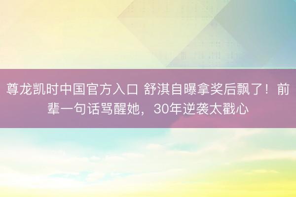 尊龙凯时中国官方入口 舒淇自曝拿奖后飘了!前辈一句话骂醒她,30年逆袭太戳心