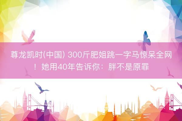 尊龙凯时(中国) 300斤肥姐跳一字马惊呆全网！她用40年告诉你：胖不是原罪