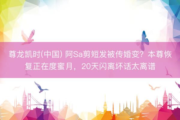 尊龙凯时(中国) 阿Sa剪短发被传婚变？本尊恢复正在度蜜月，20天闪离坏话太离谱