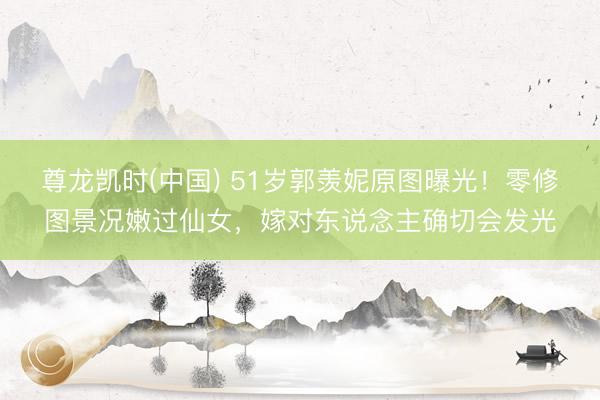 尊龙凯时(中国) 51岁郭羡妮原图曝光！零修图景况嫩过仙女，嫁对东说念主确切会发光