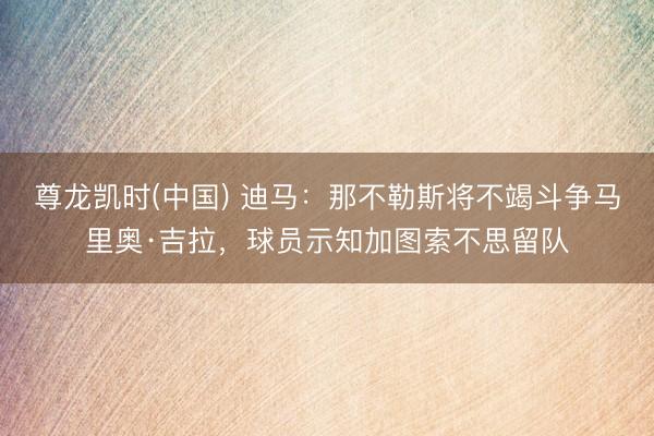 尊龙凯时(中国) 迪马：那不勒斯将不竭斗争马里奥·吉拉，球员示知加图索不思留队
