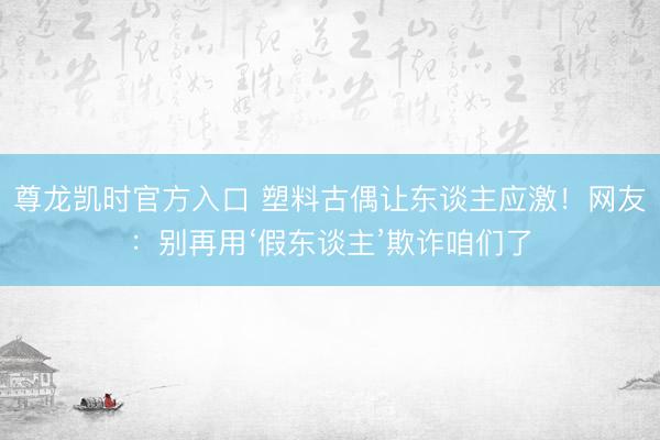 尊龙凯时官方入口 塑料古偶让东谈主应激！网友：别再用‘假东谈主’欺诈咱们了