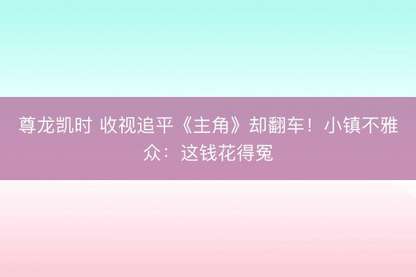 尊龙凯时 收视追平《主角》却翻车！小镇不雅众：这钱花得冤