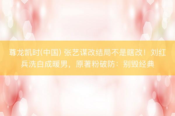 尊龙凯时(中国) 张艺谋改结局不是瞎改！刘红兵洗白成暖男，原著粉破防：别毁经典