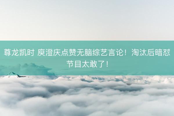 尊龙凯时 庾澄庆点赞无脑综艺言论！淘汰后暗怼节目太敢了！