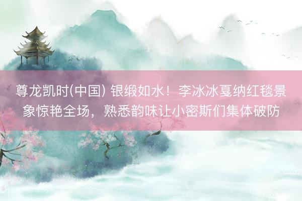 尊龙凯时(中国) 银缎如水！李冰冰戛纳红毯景象惊艳全场，熟悉韵味让小密斯们集体破防