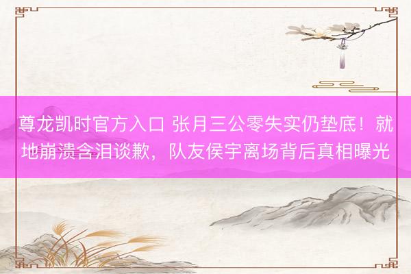 尊龙凯时官方入口 张月三公零失实仍垫底!就地崩溃含泪谈歉,队友侯宇离场背后真相曝光