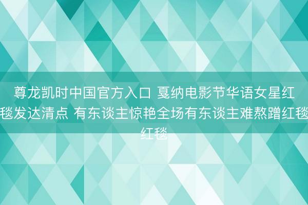 尊龙凯时中国官方入口 戛纳电影节华语女星红毯发达清点 有东谈主惊艳全场有东谈主难熬蹭红毯
