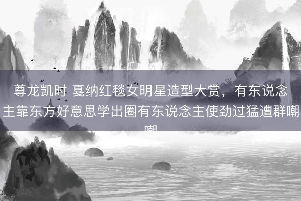 尊龙凯时 戛纳红毯女明星造型大赏，有东说念主靠东方好意思学出圈有东说念主使劲过猛遭群嘲