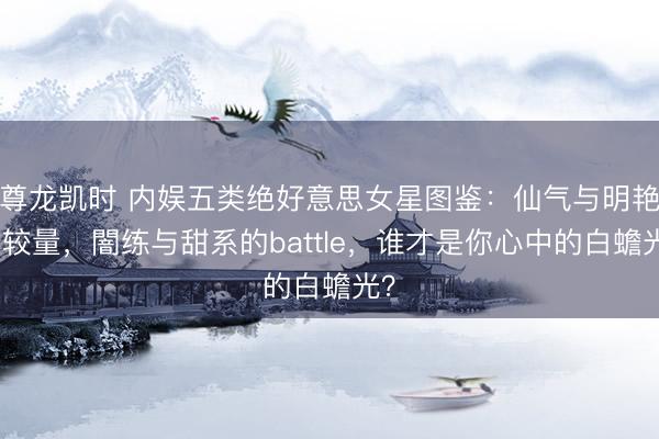 尊龙凯时 内娱五类绝好意思女星图鉴：仙气与明艳的较量，闇练与甜系的battle，谁才是你心中的白蟾光？