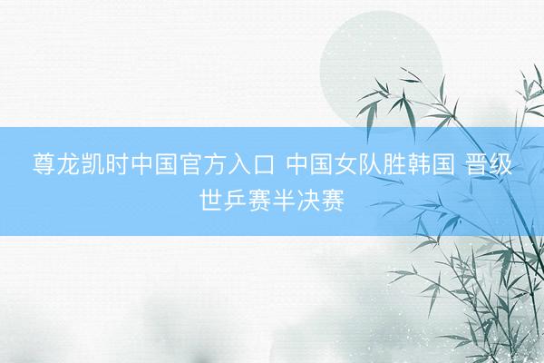 尊龙凯时中国官方入口 中国女队胜韩国 晋级世乒赛半决赛