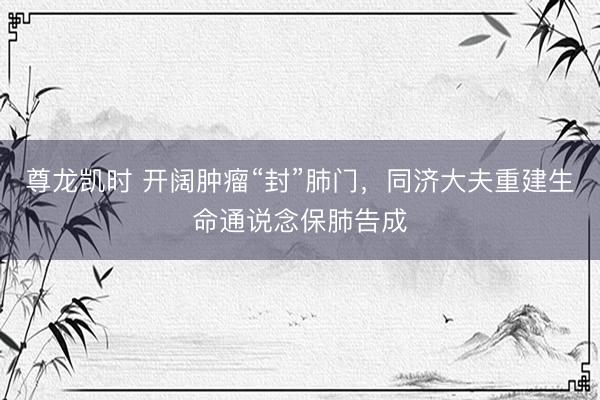 尊龙凯时 开阔肿瘤“封”肺门,同济大夫重建生命通说念保肺告成