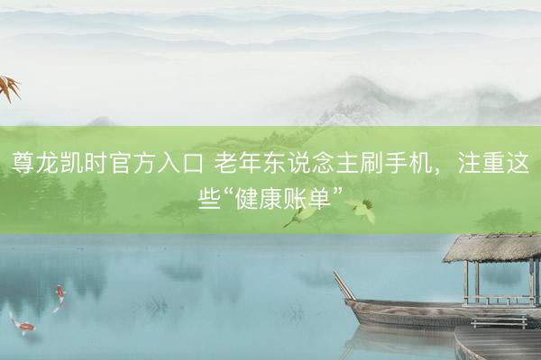 尊龙凯时官方入口 老年东说念主刷手机,注重这些“健康账单”