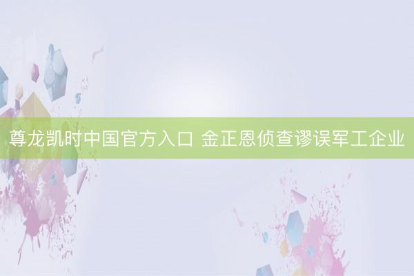 尊龙凯时中国官方入口 金正恩侦查谬误军工企业
