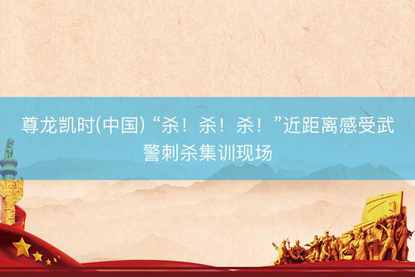 尊龙凯时(中国) “杀！杀！杀！”近距离感受武警刺杀集训现场