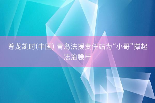 尊龙凯时(中国) 青岛法援责任站为“小哥”撑起法治腰杆