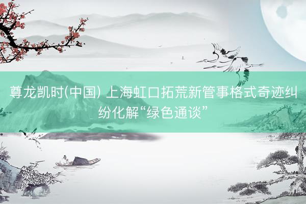 尊龙凯时(中国) 上海虹口拓荒新管事格式奇迹纠纷化解“绿色通谈”