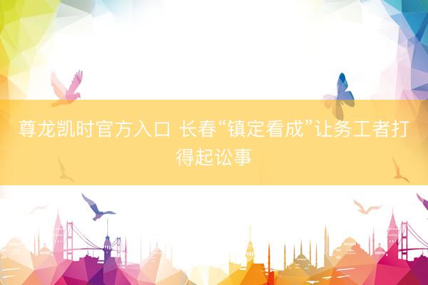 尊龙凯时官方入口 长春“镇定看成”让务工者打得起讼事