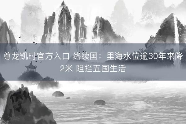 尊龙凯时官方入口 络续国：里海水位逾30年来降2米 阻拦五国生活